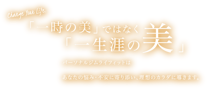 Change Your Life.「一時の美」ではなく「一生涯の美」。パーソナルジム 『LIFIT』(ライフィット)はあなたの悩み・不安に寄り添い、理想のカラダに導きます。